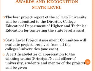 AWARDS AND RECOGNITION
STATE LEVEL
 The best project report of the college/University
will be submitted to the Director, College
Education/ Department of Higher and Technical
Education for contesting the state level award
 State Level Project Assessment Committee will
evaluate projects received from all the
colleges/universities (one each).
 A certificate/letter of appreciation to the
winning teams (Principal/Nodal officer of
university, students and mentor of the project)
will be given
24
 