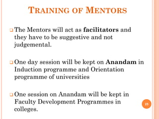 TRAINING OF MENTORS
 The Mentors will act as facilitators and
they have to be suggestive and not
judgemental.
 One day session will be kept on Anandam in
Induction programme and Orientation
programme of universities
 One session on Anandam will be kept in
Faculty Development Programmes in
colleges.
25
 