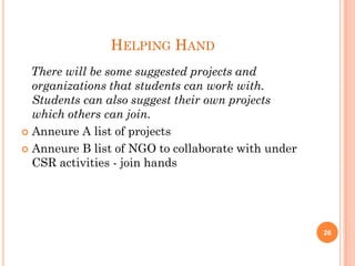 HELPING HAND
There will be some suggested projects and
organizations that students can work with.
Students can also suggest their own projects
which others can join.
 Anneure A list of projects
 Anneure B list of NGO to collaborate with under
CSR activities - join hands
26
 
