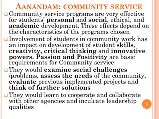 AANANDAM: COMMUNITY SERVICE
 Community service programs are very effective
for students’ personal and social, ethical, and
academic development. These effects depend on
the characteristics of the programs chosen
 Involvement of students in community work has
an impact on development of student skills,
creativity, critical thinking and innovative
powers. Passion and Positivity are basic
requirements for Community service
 They would examine social challenges
/problems, assess the needs of the community,
evaluate previous implemented projects and
think of further solutions
 They would learn to cooperate and collaborate
with other agencies and inculcate leadership
qualities
3
 