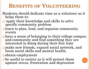 BENEFITS OF VOLUNTEERING
Students should dedicate time as a volunteer as it
helps them to:
 apply their knowledge and skills to solve
specific community problem
 learn to plan, lead, and organize community
events
 have a sense of belonging to their college campus
and community and find something they are
interested in doing during their free time
 make new friends, expand social network, and
boost social skills and mental health.
 obtain employment
 be useful to society as it will protect them
against stress, frustration and depression
4
 