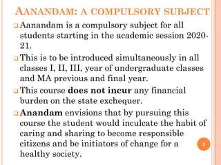 AANANDAM: A COMPULSORY SUBJECT
 Aanandam is a compulsory subject for all
students starting in the academic session 2020-
21.
 This is to be introduced simultaneously in all
classes I, II, III, year of undergraduate classes
and MA previous and final year.
 This course does not incur any financial
burden on the state exchequer.
 Anandam envisions that by pursuing this
course the student would inculcate the habit of
caring and sharing to become responsible
citizens and be initiators of change for a
healthy society.
5
 