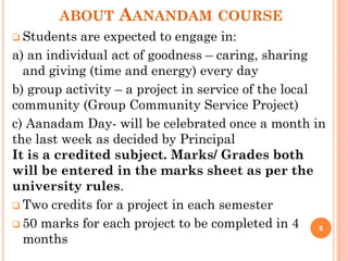 ABOUT AANANDAM COURSE
 Students are expected to engage in:
a) an individual act of goodness – caring, sharing
and giving (time and energy) every day
b) group activity – a project in service of the local
community (Group Community Service Project)
c) Aanadam Day- will be celebrated once a month in
the last week as decided by Principal
It is a credited subject. Marks/ Grades both
will be entered in the marks sheet as per the
university rules.
 Two credits for a project in each semester
 50 marks for each project to be completed in 4
months
6
 