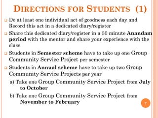 DIRECTIONS FOR STUDENTS (1)
 Do at least one individual act of goodness each day and
Record this act in a dedicated diary/register
 Share this dedicated diary/register in a 30 minute Anandam
period with the mentor and share your experience with the
class
 Students in Semester scheme have to take up one Group
Community Service Project per semester
 Students in Annual scheme have to take up two Group
Community Service Projects per year
a) Take one Group Community Service Project from July
to October
b) Take one Group Community Service Project from
November to February 7
 