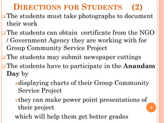 DIRECTIONS FOR STUDENTS (2)
 The students must take photographs to document
their work
 The students can obtain certificate from the NGO
/ Government Agency they are working with for
Group Community Service Project
 The students may submit newspaper cuttings
 The students have to participate in the Anandam
Day by
displaying charts of their Group Community
Service Project
they can make power point presentations of
their project
which will help them get better grades
8
 