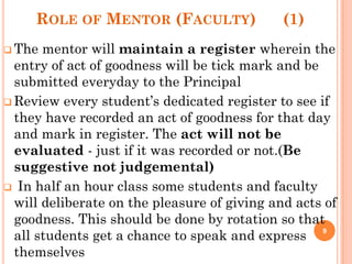 ROLE OF MENTOR (FACULTY) (1)
 The mentor will maintain a register wherein the
entry of act of goodness will be tick mark and be
submitted everyday to the Principal
 Review every student’s dedicated register to see if
they have recorded an act of goodness for that day
and mark in register. The act will not be
evaluated - just if it was recorded or not.(Be
suggestive not judgemental)
 In half an hour class some students and faculty
will deliberate on the pleasure of giving and acts of
goodness. This should be done by rotation so that
all students get a chance to speak and express
themselves
9
 