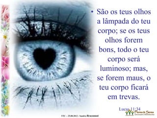 TTC – 25.08.2012 : Sandra Braconnot
• São os teus olhos
a lâmpada do teu
corpo; se os teus
olhos forem
bons, todo o teu
corpo será
luminoso; mas,
se forem maus, o
teu corpo ficará
em trevas.
Lucas 11:34
 