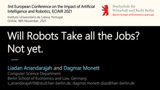 Will Robots Take all the Jobs?
Not yet.
Liadan Anandarajah and Dagmar Monett
Computer Science Department
Berlin School of Economics and Law, Germany
s_anandarajah19@stud.hwr-berlin.de, dagmar.monett-diaz@hwr-berlin.de
3rd European Conference on the Impact of Artificial
Intelligence and Robotics, ECIAIR 2021
Instituto Universitário de Lisboa, Portugal
Online, 18th November, 2021
 