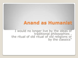 Anand as Humanist “I would no longer live by the ideas of traditional philosophies ,  the ritual of old ritual of old religions or by the classics” 