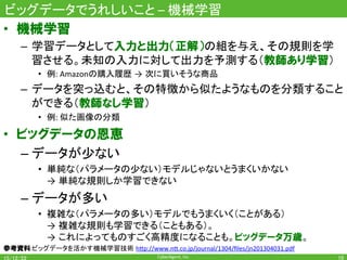 CyberAgent,	Inc.	
ビッグデータでうれしいこと	–	機械学習	
•  機械学習
–  学習データとして入力と出力（正解）の組を与え、その規則を学
習させる。未知の入力に対して出力を予測する（教師あり学習）	
•  例:	Amazonの購入履歴 → 次に買いそうな商品	
–  データを突っ込むと、その特徴から似たようなものを分類すること
ができる（教師なし学習）	
•  例:	似た画像の分類	
•  ビッグデータの恩恵
– データが少ない	
•  単純な（パラメータの少ない）モデルじゃないとうまくいかない 	
→ 単純な規則しか学習できない	
– データが多い	
•  複雑な（パラメータの多い）モデルでもうまくいく（ことがある） 	
→ 複雑な規則も学習できる（こともある）。	
→ これによってものすごく高精度になることも。ビッグデータ万歳。	
参考資料:ビッグデータを活かす機械学習技術 h7p://www.n7.co.jp/journal/1304/ﬁles/jn201304031.pdf	
10	
 