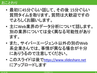 CyberAgent,	Inc.	
おことわり	
•  最初に45分ぐらい話して、その後 15分ぐらい
質問タイムを取ります。質問は大歓迎ですの
でよろしくお願いします。	
•  主にWeb業界のデータ分析について話します。	
別の業界については全く異なる可能性があり
ます。	
•  また、サイバーエージェント以外の別のWeb
系企業さんでは、事情が異なる場合が十分
にありうるので注意してください。	
•  このスライドは後でh7ps://www.slideshare.net		
にアップロードします	
2	
 