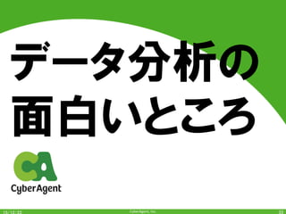 CyberAgent,	Inc.	
面白いこと・楽しいこと	
•  お客様（ユーザ）の満足度に貢献	
– 関わっているサービスに関して、SNSとかでユー
ザが盛り上がっていたり、数値（継続率とか）に現
れたりすると嬉しい	
•  分析結果は	"サービスの方針決定"	という重
要な部分に大きな影響を与えうる	
•  データから知見を探索・発見をするというプロ
セスが楽しい	
•  新しい技術・手法を勉強したり、開発したり、
使ったりするのが楽しい	
•  ヒトの行動に関して大量のデータが得られる	
	 33	
 