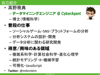 CyberAgent,	Inc.	
自己紹介	
•  高野雅典	
– データマイニングエンジニア @ CyberAgent
– 博士（情報科学）	
•  普段の仕事
– ソーシャルゲーム・SNS・プラットフォームの分析	
– 分析システムの設計・開発	
– データ分析に関わる研究開発	
•  得意/興味のある領域
– 複雑系科学・計算社会科学・進化心理学	
– 統計モデリング・R・機械学習	
– 可視化・JavaScript	
•  Twi$er:	@mtknnktm	
4	
 