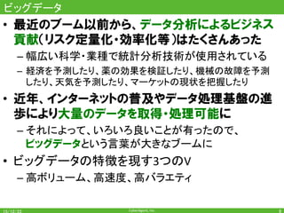 CyberAgent,	Inc.	
ビッグデータ	
•  最近のブーム以前から、データ分析によるビジネス
貢献（リスク定量化・効率化等）はたくさんあった
– 幅広い科学・業種で統計分析技術が使用されている	
–  経済を予測したり、薬の効果を検証したり、機械の故障を予測
したり、天気を予測したり、マーケットの現状を把握したり	
•  近年、インターネットの普及やデータ処理基盤の進
歩により大量のデータを取得・処理可能に
– それによって、いろいろ良いことが有ったので、	
ビッグデータという言葉が大きなブームに	
•  ビッグデータの特徴を現す3つのV	
– 高ボリューム、高速度、高バラエティ	
8	
 