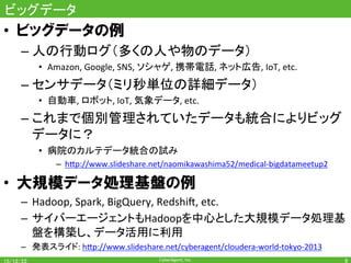 CyberAgent,	Inc.	
ビッグデータ	
•  ビッグデータの例
– 人の行動ログ（多くの人や物のデータ）	
•  Amazon,	Google,	SNS,	ソシャゲ,	携帯電話,	ネット広告,	IoT,	etc.	
– センサデータ（ミリ秒単位の詳細データ）	
•  自動車,	ロボット,	IoT,	気象データ,	etc.	
– これまで個別管理されていたデータも統合によりビッグ
データに？	
•  病院のカルテデータ統合の試み	
–  h7p://www.slideshare.net/naomikawashima52/medical-bigdatameetup2	
•  大規模データ処理基盤の例
–  Hadoop,	Spark,	BigQuery,	RedshiT,	etc.	
–  サイバーエージェントもHadoopを中心とした大規模データ処理基
盤を構築し、データ活用に利用	
–  発表スライド:	h7p://www.slideshare.net/cyberagent/cloudera-world-tokyo-2013	
9	
 