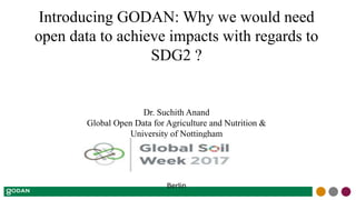 Introducing GODAN: Why we would need
open data to achieve impacts with regards to
SDG2 ?
Dr. Suchith Anand
Global Open Data for Agriculture and Nutrition &
University of Nottingham
Berlin
 