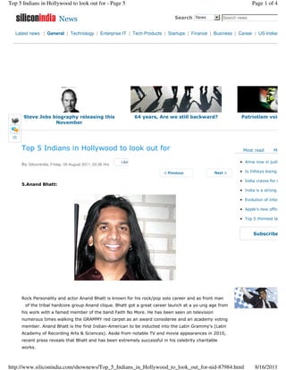 Top 5 Indians in Hollywood to look out for - Page 5                                                               Page 1 of 4

                            News                                                  Search News     6 Search news


   Latest news | General | Technology | Enterprise IT | Tech Products | Startups | Finance | Business | Career | US-Indian




        Steve Jobs biography releasing this                        64 years, Are we still backward?         Patriotism voiced
                    November


 (2)


       Top 5 Indians in Hollywood to look out for                                                            Most read        Most

                                                            Like                                            • Anna now in judicial c
       By SiliconIndia, Friday, 05 August 2011, 03:36 Hrs
                                                                                                            • Is Infosys losing its s

                                                                                                            • India craves for every
       5.Anand Bhatt:
                                                                                                            • India is a strong and

                                                                                                            • Evolution of Internet

                                                                                                            • Apple's new office, a

                                                                                                            • Top 5 thinnest laptop


                                                                                                                   Subscribe for




       Rock Personality and actor Anand Bhatt is known for his rock/pop solo career and as front man
         of the tribal hardcore group Anand clique. Bhatt got a great career launch at a yo ung age from
       his work with a famed member of the band Faith No More. He has been seen on television
       numerous times walking the GRAMMY red carpet as an award consideree and an academy voting
       member. Anand Bhatt is the first Indian-American to be inducted into the Latin Grammy's (Latin
       Academy of Recording Arts & Sciences). Aside from notable TV and movie appearances in 2010,
       recent press reveals that Bhatt and has been extremely successful in his celebrity charitable
       works.



http://www.siliconindia.com/shownews/Top_5_Indians_in_Hollywood_to_look_out_for-nid-87984.html                      8/16/2011
 