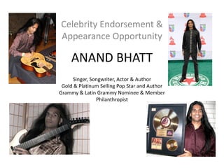 Celebrity Endorsement &
Appearance Opportunity

     ANAND BHATT
      Singer, Songwriter, Actor & Author
 Gold & Platinum Selling Pop Star and Author
Grammy & Latin Grammy Nominee & Member
                Philanthropist
 