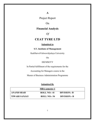 A
                            Project Report
                                   On
                        Financial Analysis
                                    Of

                      CEAT TYRE LTD
                              Submitted to

                     S.V. Institute of Management

                 KadiSarvaVishwavidyalaya University

                                    On

                               DD/MM/YY

             In Partial fulfillment of the requirements for the

                 Accounting for Managers course in the

             Master of Business Administration Programme



                              Submitted By

                            MBA semester 1
ANAND SHAH                   ROLL NO:- 41           DIVISION:- B
TIWARI SANJAY                ROLL NO:- 54            DIVISION:- B




                                     1
 