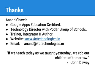 Thanks 
Anand Chawla 
● Google Apps Education Certified. 
● Technology Director with Podar Group of Schools. 
● Trainer, Integrator & Author. 
● Website: www.4ctechnologies.in 
● Email: anand@4ctechnologies.in 
“If we teach today as we taught yesterday , we rob our 
children of tomorrow." 
- John Dewey 
