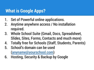 What is Google Apps? 
1. Set of Powerful online applications. 
2. Anytime anywhere access / No installation 
required. 
3. Whole School Suite (Gmail, Docs, Spreadsheet, 
Slides, Sites, Forms, Contacts and much more) 
4. Totally free for Schools (Staff, Students, Parents) 
5. School’s domain can be used 
(anyname@yourschool.com) 
6. Hosting, Security & Backup by Google 
 