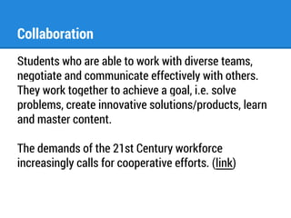 Collaboration 
Students who are able to work with diverse teams, 
negotiate and communicate effectively with others. 
They work together to achieve a goal, i.e. solve 
problems, create innovative solutions/products, learn 
and master content. 
The demands of the 21st Century workforce 
increasingly calls for cooperative efforts. (link) 
 