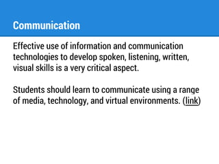 Communication 
Effective use of information and communication 
technologies to develop spoken, listening, written, 
visual skills is a very critical aspect. 
Students should learn to communicate using a range 
of media, technology, and virtual environments. (link) 
 