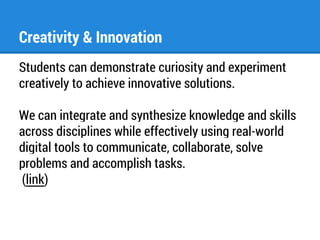 Creativity & Innovation 
Students can demonstrate curiosity and experiment 
creatively to achieve innovative solutions. 
We can integrate and synthesize knowledge and skills 
across disciplines while effectively using real-world 
digital tools to communicate, collaborate, solve 
problems and accomplish tasks. 
(link) 
 