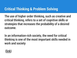 Critical Thinking & Problem Solving 
The use of higher order thinking, such as creative and 
critical thinking, refers to a set of cognitive skills or 
strategies that increases the probability of a desired 
outcome. 
In an information-rich society, the need for critical 
thinking is one of the most important skills needed in 
work and society 
(link) 
 