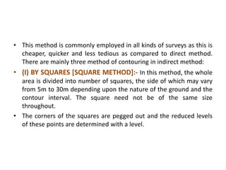 • This method is commonly employed in all kinds of surveys as this is
cheaper, quicker and less tedious as compared to direct method.
There are mainly three method of contouring in indirect method:
• (I) BY SQUARES [SQUARE METHOD]:- In this method, the whole
area is divided into number of squares, the side of which may vary
from 5m to 30m depending upon the nature of the ground and the
contour interval. The square need not be of the same size
throughout.
• The corners of the squares are pegged out and the reduced levels
of these points are determined with a level.
 