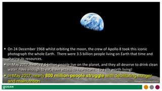  On 24 December 1968 whilst orbiting the moon, the crew of Apollo 8 took this iconic
photograph the whole Earth. There were 3.5 billion people living on Earth that time and
sharing its resources.
 In May 2017, nearly 7.5 billion people live on the planet, and they all deserve to drink clean
water, have enough to eat, have access to healthcare… to a life worth living!
 In May 2017, nearly 800 million people struggle with debilitating hunger
and malnutrition Photograph Courtesy of NASA
 