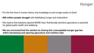 Hunger
• For the first time in human history, the knowledge to end hunger exists on Earth
• 800 million people struggle with debilitating hunger and malnutrition
• We need to find solutions beyond MORE food. Nutritionally sensitive agriculture is essential
for global public health and wellbeing
• We are convinced that the solution to closing this unacceptable hunger gap lies
within harnessing and opening agriculture and nutrition data
 