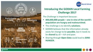 Introducing the GODAN Local Farming
Challenge 2017
The Challenge is important because:
 800,000,000 people – one in nine of the world’s
population are hungry and malnourished.
 The challenge is to identify solutions.
 GODAN believes that the information already
exists for change to be possible, but it needs to
be shared by all – rich and poor.
 Sharing through Open Data could lead to ZERO
HUNGER.
World Wind
 