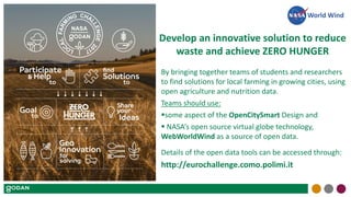 Develop an innovative solution to reduce
waste and achieve ZERO HUNGER
By bringing together teams of students and researchers
to find solutions for local farming in growing cities, using
open agriculture and nutrition data.
Teams should use:
some aspect of the OpenCitySmart Design and
 NASA’s open source virtual globe technology,
WebWorldWind as a source of open data.
Details of the open data tools can be accessed through:
http://eurochallenge.como.polimi.it
World Wind
 