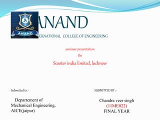 ANANDINTERNATIONAL COLLEGE OF ENGINEERING
seminar presentation
On
Scooter india limited, lucknow
Submitted to :-
Departement of
Mechanical Engineering,
AICE(jaipur)
SUBMITTED BY :-
Chandra veer singh
(11ME022)
FINAL YEAR
 