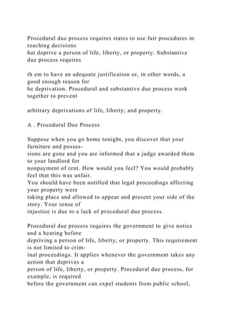 Procedural due process requires states to use fair procedures in
reaching decisions
hat deprive a person of life, liberty, or property. Substantive
due process requires
th em to have an adequate justification or, in other words, a
good enough reason for
he deprivation. Procedural and substantive due process work
together to prevent
arbitrary deprivations of life, liberty, and property.
A . Procedural Due Process
Suppose when you go home tonight, you discover that your
furniture and posses-
sions are gone and you are informed that a judge awarded them
to your landlord for
nonpayment of rent. How would you feel? You would probably
feel that this was unfair.
You should have been notified that legal proceedings affecting
your property were
taking place and allowed to appear and present your side of the
story. Your sense of
injustice is due to a lack of procedural due process.
Procedural due process requires the government to give notice
and a hearing before
depriving a person of life, liberty, or property. This requirement
is not limited to crim-
inal proceedings. It applies whenever the government takes any
action that deprives a
person of life, liberty, or property. Procedural due process, for
example, is required
before the government can expel students from public school,
 