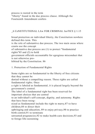 process is rooted in the term
"liberty" found in the due process clause. Although the
Fourteenth Amendment confers
_6 CoNSTITUTIONAL LAw FOR CRIMINAL JusTICE § 1.15
broad protection on individual liberty, the Constitution nowhere
defined this term. This
is the role of substantive due process. The two main areas where
courts use the concept
of substantive due process are (1) to protect "fundamental
rights"85 and (2) to hold
government officials accountable for egregious misconduct that
is not otherwise pro-
hibited by the Constitution. 86
1. Protection of Fundamental Rights
Some rights are so fundamental to the liberty of free citizens
that they cannot be
denied without a compelling reason. These rights are called
fundamental rights. Once
a right is labeled as fundamental, it is placed largely beyond the
government's control.
The label of a fundamental right has been reserved for
important choices that are central
to an individual's self-concept, dignity, and autonomy. Rights
that have been recog-
nized as fundamental include the right to marry,87 to have
children,88 to direct their
upbringing and education, 89 to enjoy privacy,90 to practice
birth control,91 to terminate
unwanted pregnancies,92 to make health-care decisions,93 and
to forego life-sustaining
 