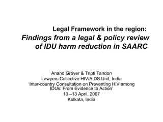 Legal Framework in the region:   Findings from a legal & policy review of IDU harm reduction in SAARC   Anand Grover & Tripti Tandon Lawyers Collective HIV/AIDS Unit, India ‘ Inter-country Consultation on Preventing HIV among IDUs: From Evidence to Action’ 10 –13 April, 2007 Kolkata, India 