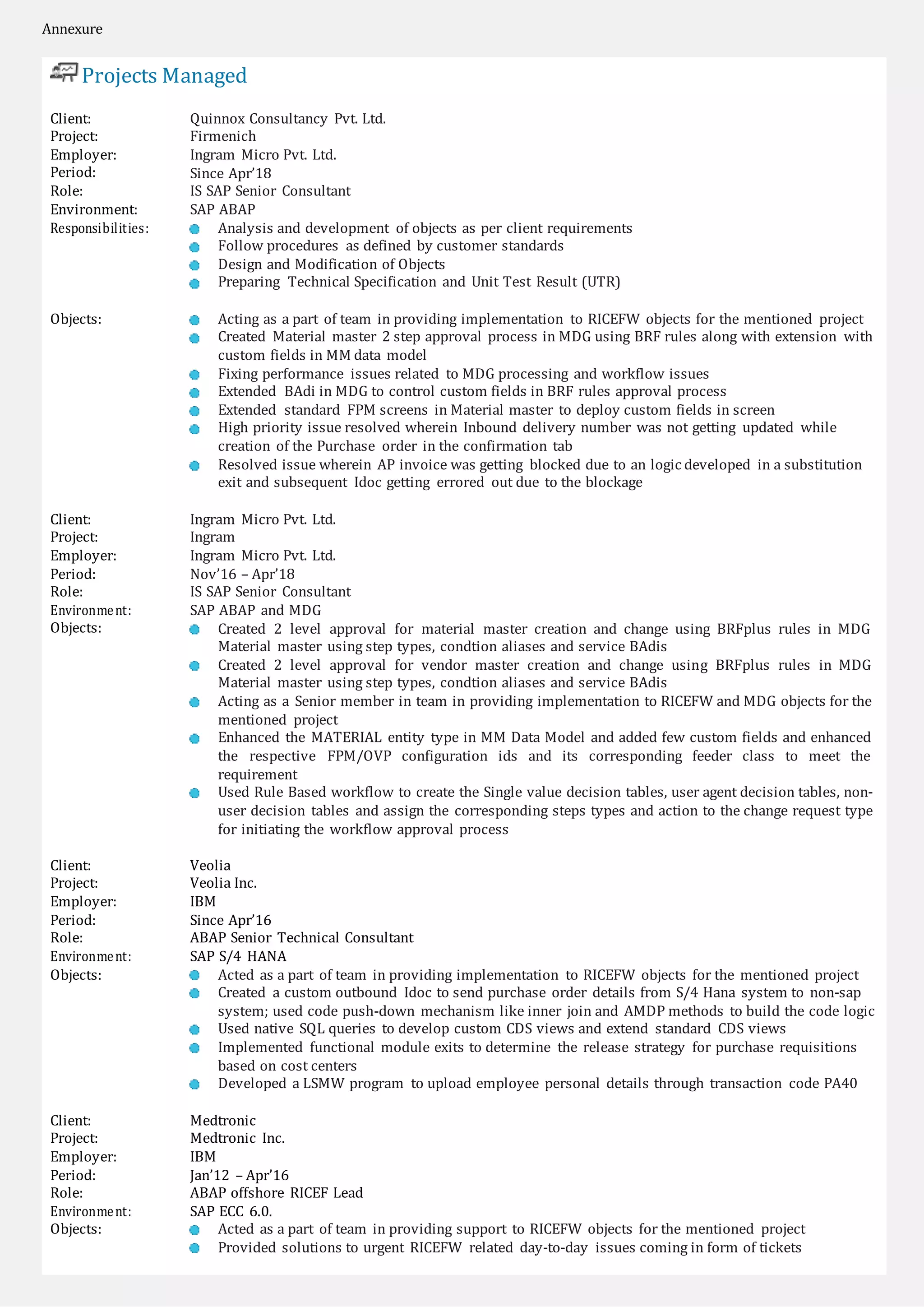 Annexure
Projects Managed
Client:
Project:
Employer:
Period:
Role:
Environment:
Responsibilities:
Quinnox Consultancy Pvt. Ltd.
Firmenich
Ingram Micro Pvt. Ltd.
Since Apr’18
IS SAP Senior Consultant
SAP ABAP
Analysis and development of objects as per client requirements
Follow procedures as defined by customer standards
Design and Modification of Objects
Preparing Technical Specification and Unit Test Result (UTR)
Objects: Acting as a part of team in providing implementation to RICEFW objects for the mentioned project
Created Material master 2 step approval process in MDG using BRF rules along with extension with
custom fields in MM data model
Fixing performance issues related to MDG processing and workflow issues
Extended BAdi in MDG to control custom fields in BRF rules approval process
Extended standard FPM screens in Material master to deploy custom fields in screen
High priority issue resolved wherein Inbound delivery number was not getting updated while
creation of the Purchase order in the confirmation tab
Resolved issue wherein AP invoice was getting blocked due to an logic developed in a substitution
exit and subsequent Idoc getting errored out due to the blockage
Client:
Project:
Employer:
Period:
Role:
Environment:
Objects:
Ingram Micro Pvt. Ltd.
Ingram
Ingram Micro Pvt. Ltd.
Nov’16 – Apr’18
IS SAP Senior Consultant
SAP ABAP and MDG
Created 2 level approval for material master creation and change using BRFplus rules in MDG
Material master using step types, condtion aliases and service BAdis
Created 2 level approval for vendor master creation and change using BRFplus rules in MDG
Material master using step types, condtion aliases and service BAdis
Acting as a Senior member in team in providing implementation to RICEFW and MDG objects for the
mentioned project
Enhanced the MATERIAL entity type in MM Data Model and added few custom fields and enhanced
the respective FPM/OVP configuration ids and its corresponding feeder class to meet the
requirement
Used Rule Based workflow to create the Single value decision tables, user agent decision tables, non-
user decision tables and assign the corresponding steps types and action to the change request type
for initiating the workflow approval process
Client:
Project:
Employer:
Period:
Role:
Environment:
Objects:
Veolia
Veolia Inc.
IBM
Since Apr’16
ABAP Senior Technical Consultant
SAP S/4 HANA
Acted as a part of team in providing implementation to RICEFW objects for the mentioned project
Created a custom outbound Idoc to send purchase order details from S/4 Hana system to non-sap
system; used code push-down mechanism like inner join and AMDP methods to build the code logic
Used native SQL queries to develop custom CDS views and extend standard CDS views
Implemented functional module exits to determine the release strategy for purchase requisitions
based on cost centers
Developed a LSMW program to upload employee personal details through transaction code PA40
Client:
Project:
Employer:
Period:
Role:
Environment:
Objects:
Medtronic
Medtronic Inc.
IBM
Jan’12 – Apr’16
ABAP offshore RICEF Lead
SAP ECC 6.0.
Acted as a part of team in providing support to RICEFW objects for the mentioned project
Provided solutions to urgent RICEFW related day-to-day issues coming in form of tickets
 