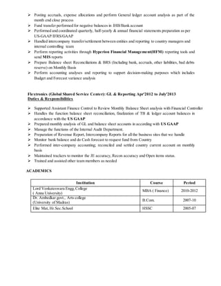  Posting accruals, expense allocations and perform General ledger account analysis as part of the
month end close process
 Fund transfer performed for negative balances in IHB/Bank account
 Performed and coordinated quarterly, half-yearly & annual financial statements preparation as per
US-GAAP/IFRS/GAAP
 Handled intercompany transfer/settlement between entities and reporting to country managers and
internal controlling team
 Perform reporting activities through Hyperion Financial Management(HFM) reporting tools and
send MIS reports
 Prepare Balance sheet Reconciliations & BRS (Including bank, accruals, other liabilities, bad debts
reserve) on Monthly Basis
 Perform accounting analyses and reporting to support decision-making purposes which includes
Budget and Forecast variance analysis
Flextronics (Global Shared Service Center): GL & Reporting Apr'2012 to July'2013
Duties & Responsibilities
 Supported Assistant Finance Control to Review Monthly Balance Sheet analysis with Financial Controller
 Handles the function balance sheet reconciliation, finalization of TB & ledger account balances in
accordance with the US GAAP
 Prepared monthly analysis of GL and balance sheet accounts in according with US GAAP
 Manage the functions of the Internal Audit Department.
 Preparation of Revenue Report, Intercompany Reports for all the business sites that we handle
 Monitor bank balance and do Cash forecast to request fund from Country
 Performed inter-company accounting; reconciled and settled country current account on monthly
basis
 Maintained trackers to monitor the JE accuracy, Recon accuracy and Open items status.
 Trained and assisted other team members as needed
ACADEMICS
Institution Course Period
Lord Venkateswara Engg,College
( Anna University)
MBA ( Finance) 2010-2012
Dr. Ambedkar govt., Arts college
(University of Madras)
B.Com. 2007-10
Elite Mat, Hr.Sec.School HSSC 2005-07
 