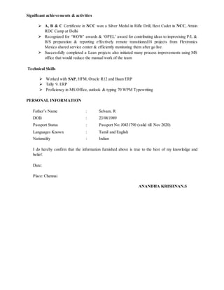 Significant achievements & activities
 A, B & C Certificate in NCC won a Silver Medal in Rifle Drill, Best Cadet in NCC, Attain
RDC Camp at Delhi
 Recognized for ‘WOW’ awards & ‘OPEL’ award for contributing ideas to improvising P/L &
B/S preparation & reporting effectively remote transitioned18 projects from Flextronics
Mexico shared service center & efficiently monitoring them after go live.
 Successfully completed a Lean projects also initiated many process improvements using MS
office that would reduce the manual work of the team
Technical Skills
 Worked with SAP, HFM, Oracle R12 and Baan ERP
 Tally 9. ERP
 Proficiency in MS Office, outlook & typing 70 WPM Typewriting
PERSONAL INFORMATION
Father’s Name : Selvam. R
DOB : 23/08/1989
Passport Status : Passport No: J0431790 (valid till Nov 2020)
Languages Known : Tamil and English
Nationality : Indian
I do hereby confirm that the information furnished above is true to the best of my knowledge and
belief.
Date:
Place: Chennai
ANANDHA KRISHNAN.S
 