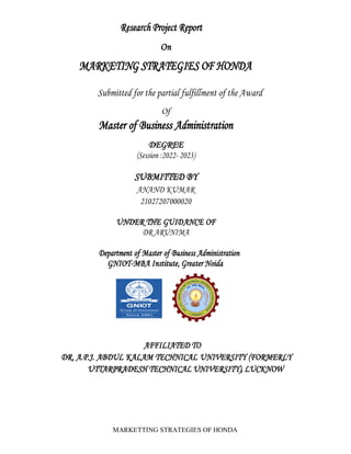 MARKETTING STRATEGIES OF HONDA
Research Project Report
On
MARKETING STRATEGIES OF HONDA
Submitted for the partial fulfillment of the Award
Of
Master of Business Administration
DEGREE
(Session :2022- 2023)
SUBMITTED BY
ANAND KUMAR
21027207000020
UNDER THE GUIDANCE OF
DR ARUNIMA
Department of Master of Business Administration
GNIOT-MBA Institute, Greater Noida
AFFILIATED TO
DR. A.P.J. ABDUL KALAM TECHNICAL UNIVERSITY (FORMERLY
UTTARPRADESH TECHNICAL UNIVERSITY), LUCKNOW
 