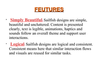 FEUTURESFEUTURES

Simply Beautiful- Sailfish designs are simple,
beautiful and uncluttered. Content is presented
clearly, text is legible, animations, haptics and
sounds follow an overall theme and support user
interactions.

Logical- Sailfish designs are logical and consistent.
Consistent means here that similar interaction flows
and visuals are reused for similar tasks.
 