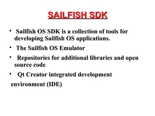 SAILFISH SDKSAILFISH SDK

Sailfish OS SDK is a collection of tools forSailfish OS SDK is a collection of tools for
developing Sailfish OS applications.developing Sailfish OS applications.

The Sailfish OS EmulatorThe Sailfish OS Emulator

Repositories for additional libraries and openRepositories for additional libraries and open
source codesource code

Qt Creator integrated developmentQt Creator integrated development
environment (IDE)environment (IDE)
 
