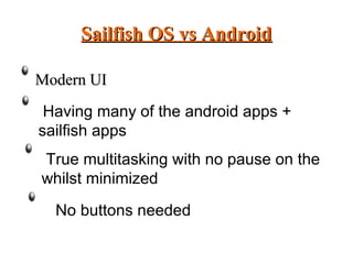 Sailfish OS vs AndroidSailfish OS vs Android
Modern UIModern UI
Having many of the android apps +
sailfish apps
True multitasking with no pause on the
whilst minimized
No buttons needed
 