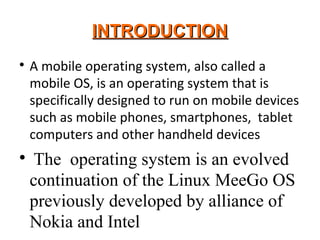 INTRODUCTIONINTRODUCTION

A mobile operating system, also called a
mobile OS, is an operating system that is
specifically designed to run on mobile devices
such as mobile phones, smartphones, tablet
computers and other handheld devices

The operating system is an evolved
continuation of the Linux MeeGo OS
previously developed by alliance of
Nokia and Intel
 
