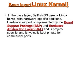 Base layer(Base layer(Linux Kernel)Linux Kernel)

In the base layer, Sailfish OS uses a Linux
kernel with hardware-specific additions.
Hardware support is implemented by the BoardBoard
Support Package (BSP)Support Package (BSP) and HardwareHardware
Abstraction Layer (HAL)Abstraction Layer (HAL) and is project-
specific, and is typically kept private for
commercial ports.
 