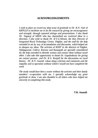 ACKNOWLEDGEMENTS
I wish to place on record my deep sense of gratitude to Dr. K.N. Nair of
KRPLLD to facilitate me to do the research by giving me encouragement
and strength, through repeated sittings and presentations. I also thank
Dr. Nagaraj of MIDS who has channelised my scattered ideas to a
direction. I also wish to thank Dr. R.V.G.Menon, the then Director of
Integrated Rural Technology Centre, Palghat, and the staff for the help
extended to me by way of accomodation and discussion, which helped me
to sharpen my ideas. The activists of KSSP in the districts of Palghat,
Malappuram, Calicut, Kannur and Kasargode are specially remembered
for the help extended to identify women and contact them without much
effort. I also take this opportunity to thank Dr. Gopalankutty for giving
me contact persons and Dr. K.A. Kunjali for the discussions on Local
history. Dr. K.N. Ganesh, whose sharp criticism and comments and the
empathy and co-operation without which I would not have completed the
work.
The study would have been a waste without the activists and their family
members’ co-operation with me. I specially acknowledge my great
gratitude to them. I am also thankful to all others who have helped me
sincerely in completing this study.
T.K. Anandi
 