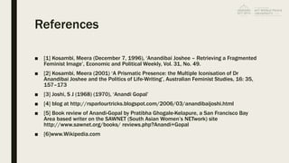 References
■ [1] Kosambi, Meera (December 7, 1996), ‘Anandibai Joshee – Retrieving a Fragmented
Feminist Image’, Economic and Political Weekly, Vol. 31, No. 49.
■ [2] Kosambi, Meera (2001) ‘A Prismatic Presence: the Multiple Iconisation of Dr
Anandibai Joshee and the Politics of Life-Writing’, Australian Feminist Studies, 16: 35,
157–173
■ [3] Joshi, S J (1968) (1970), ‘Anandi Gopal’
■ [4] blog at http://rsparlourtricks.blogspot.com/2006/03/anandibaijoshi.html
■ [5] Book review of Anandi-Gopal by Pratibha Ghogale-Kelapure, a San Francisco Bay
Area based writer on the SAWNET (South Asian Women’s NETwork) site
http://www.sawnet.org/books/ reviews.php?Anandi+Gopal
■ [6]www.Wikipedia.com
 