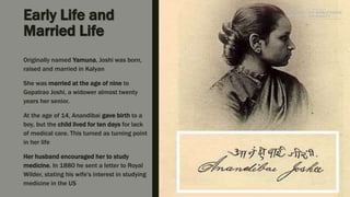 Early Life and
Married Life
Originally named Yamuna, Joshi was born,
raised and married in Kalyan
She was married at the age of nine to
Gopalrao Joshi, a widower almost twenty
years her senior.
At the age of 14, Anandibai gave birth to a
boy, but the child lived for ten days for lack
of medical care. This turned as turning point
in her life
Her husband encouraged her to study
medicine. In 1880 he sent a letter to Royal
Wilder, stating his wife's interest in studying
medicine in the US
 